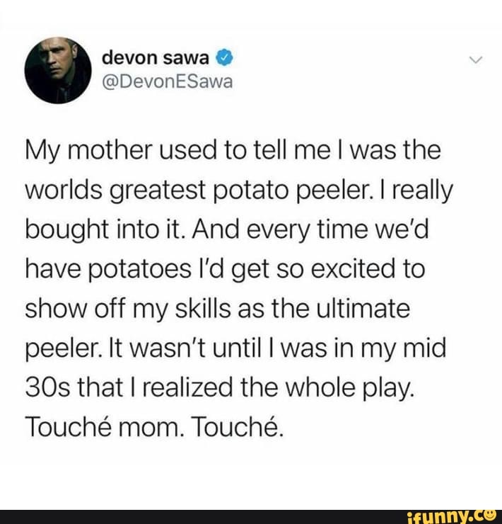 devon sawa
@DevonESawa
My mother used to tell me I was the worlds greatest potato peeler. I really bought into it. And every time we'd have potatoes I'd get so excited to show off my skills as the ultimate peeler. It wasn't until I was in my mid that I realized the whole play.
Touch mom. Touche.