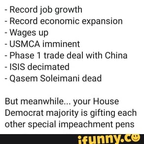 Record job growth
Record economic expansion
Wages up
USMCA imminent
Phase 1 trade deal with China
ISIS decimated
Qasem Soleimani dead
But meanwhile... your House
Democrat majority is gifting each
other special impeachment pens