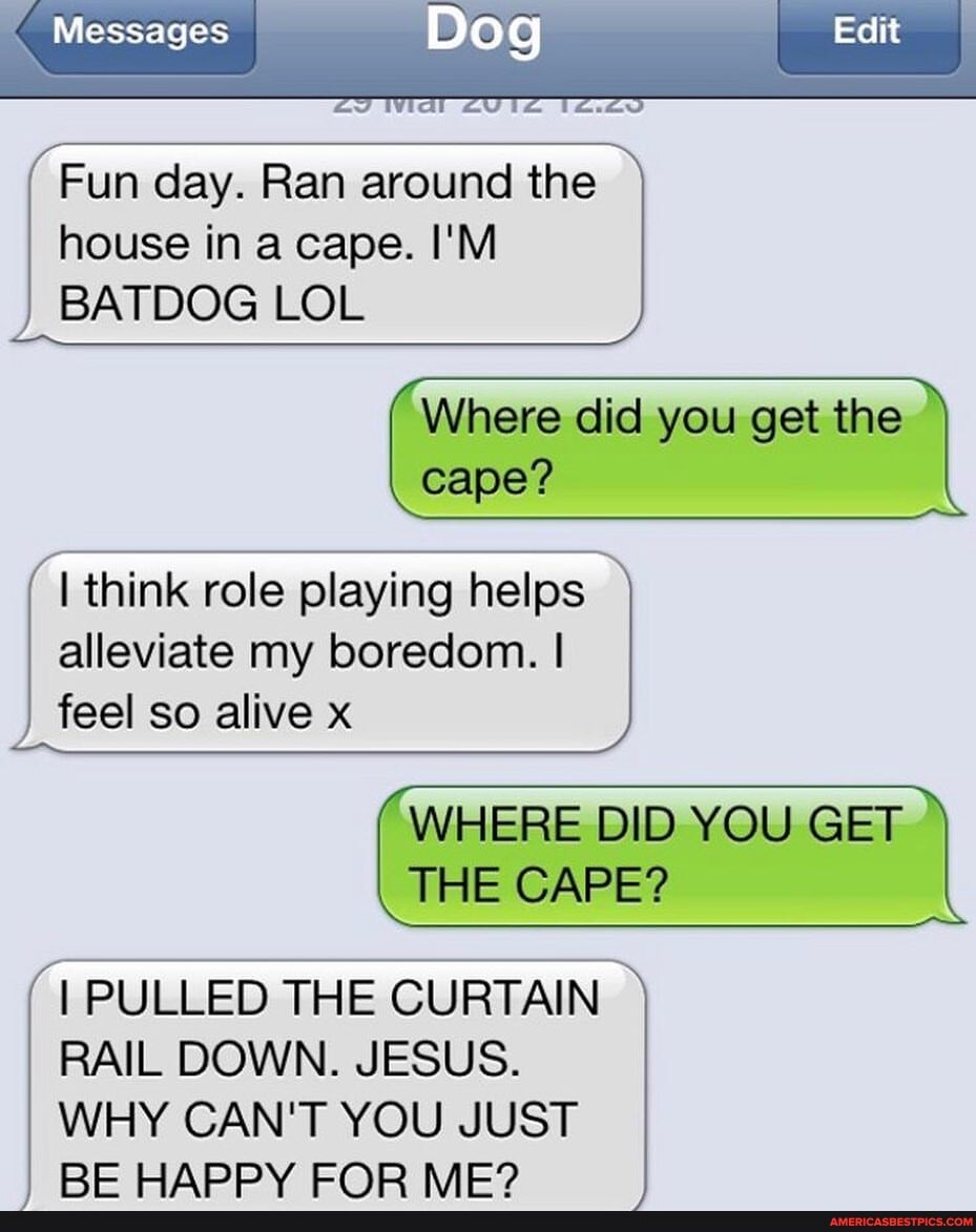 Messages I
house in a cape. I'M
Dog
Fun day. Ran around the
BATDOG LOL
Where did you get the cape?
I think role playing helps alleviate my boredom.
feel so alive x
WHERE DID YOU GET THE CAPE?
RAIL DOWN. JESUS.
WHY CAN'T YOU JUST
I PULLED THE CURTAIN RE WADPV EARP MED
