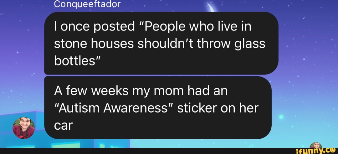 Conqueettador I once posted People who live in stone houses shouldn't  throw glass bottles A few weeks my mom had an Autism Awareness sticker  on her car - iFunny