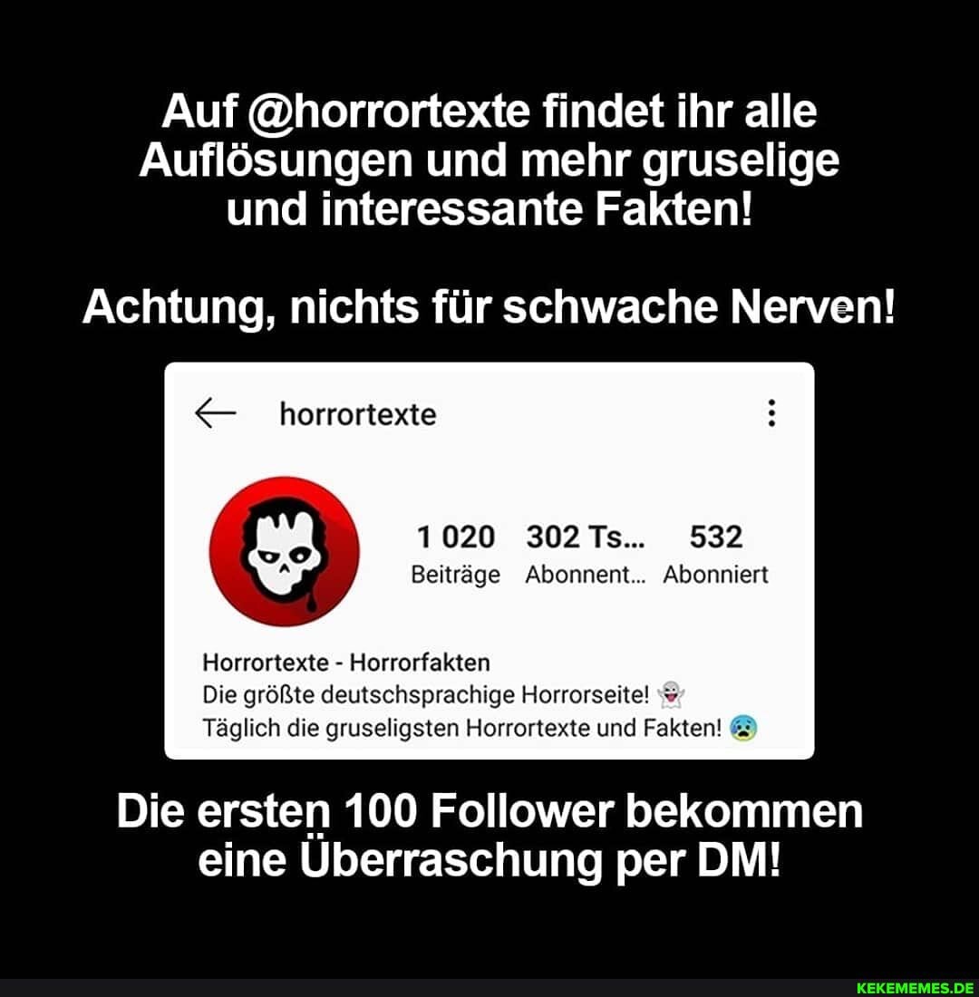 Auf @horrortexte findet ihr alle
Auflösungen und mehr gruselige und interessante Fakten!
Achtung, nichts für schwache Nerven!
horrortexie
1020 302 Ts.. 532
Beiträge Abonnent... Abonniert
Horrortexte Horrorfakten
Die größte deutschsprachige Horrorseitel %
Täglich die gruseligsten Horrortexte und Fakten!
Die ersten 100 Follower bekommen eine Überraschung per DM!