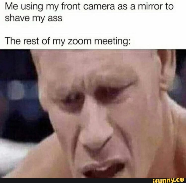 Me using my front camera as a mirror to
shave my ass
The rest of my zoom meeting: