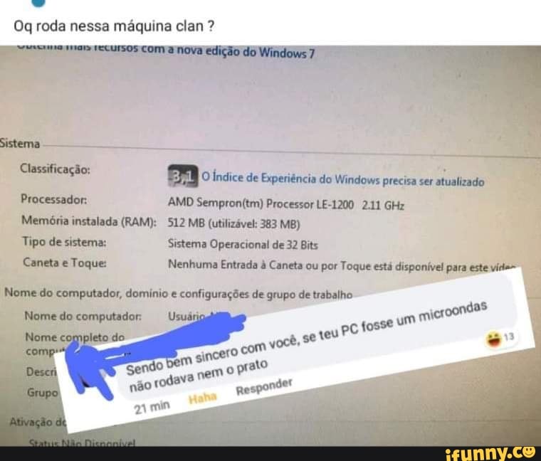 Oq roda nessa máquina clan ?
nice de Experiência do Windows precia ser atualizado
AMD Processor LE-1200 211 GHz
Memária instalada (RAM): MB (utilizável: 383 MB)
Togue
do
Sistema Operacional de 32 Bits
Nenhuma Entrada à Caneta ou por Toque está disponível para este do or, domínio e configurações de grupo de trabalho
