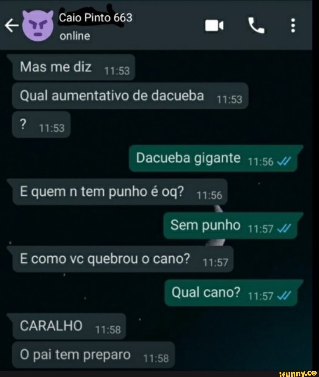 Caio Pinto 663
online
Mas me diz
Qual aumentativo de dacueba
Dacueba gigante
E quem n tem punho é
Sem punho
157
E como vc quebrou o cano? - 57
Qual cano?
CARALHO
O pai tem preparo