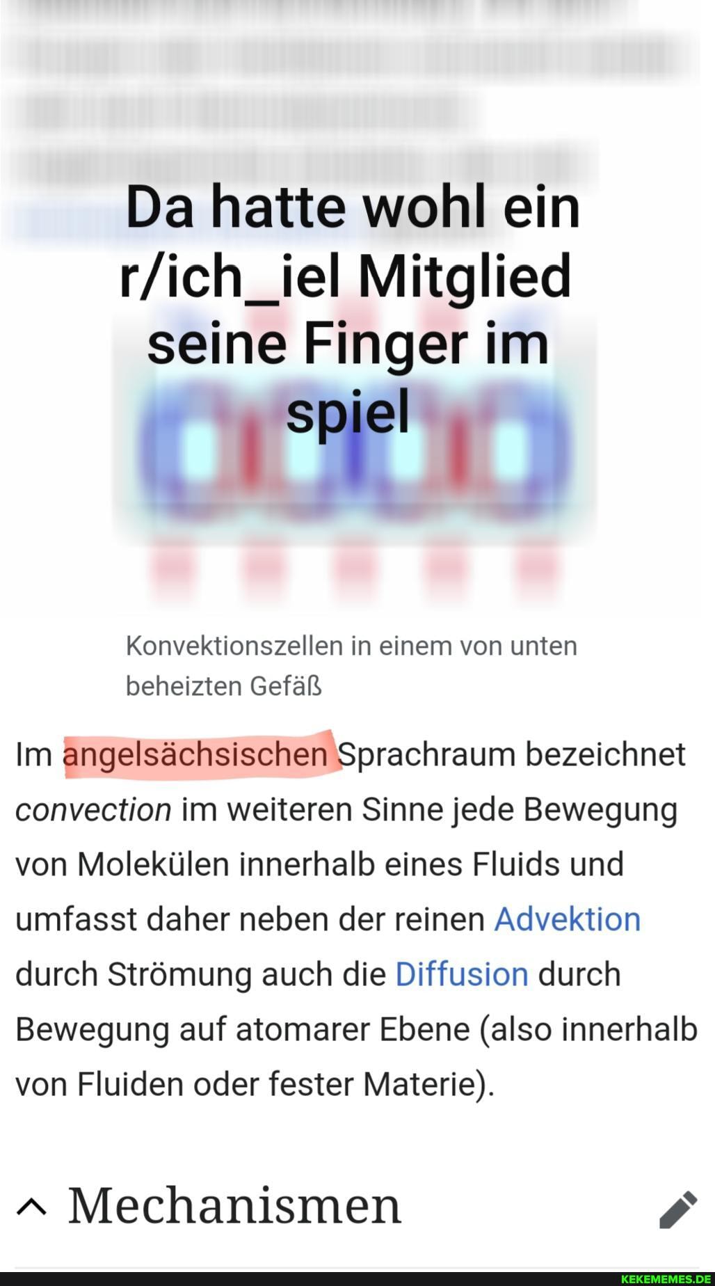 Da hatte wohl ein
Mitglied seine Finger im
spiel
Konvektionszellen in einem von unten
beheizten Gefäß
Im angelsächsischen 'Sprachraum bezeichnet convection im weiteren Sinne jede Bewegung von Molekülen innerhalb eines Fluids und umfasst daher neben der reinen Advektion durch Strömung auch die Diffusion durch
Bewegung auf atomarer Ebene (also innerhalb von Fluiden oder fester Materie).
a Mechanismen