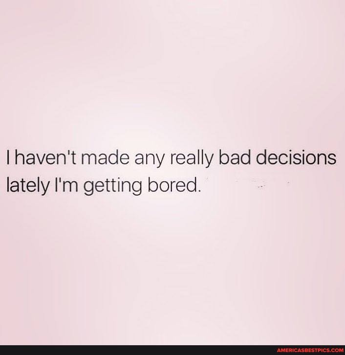 I haven't made any really bad decisions lately I'm getting bored.