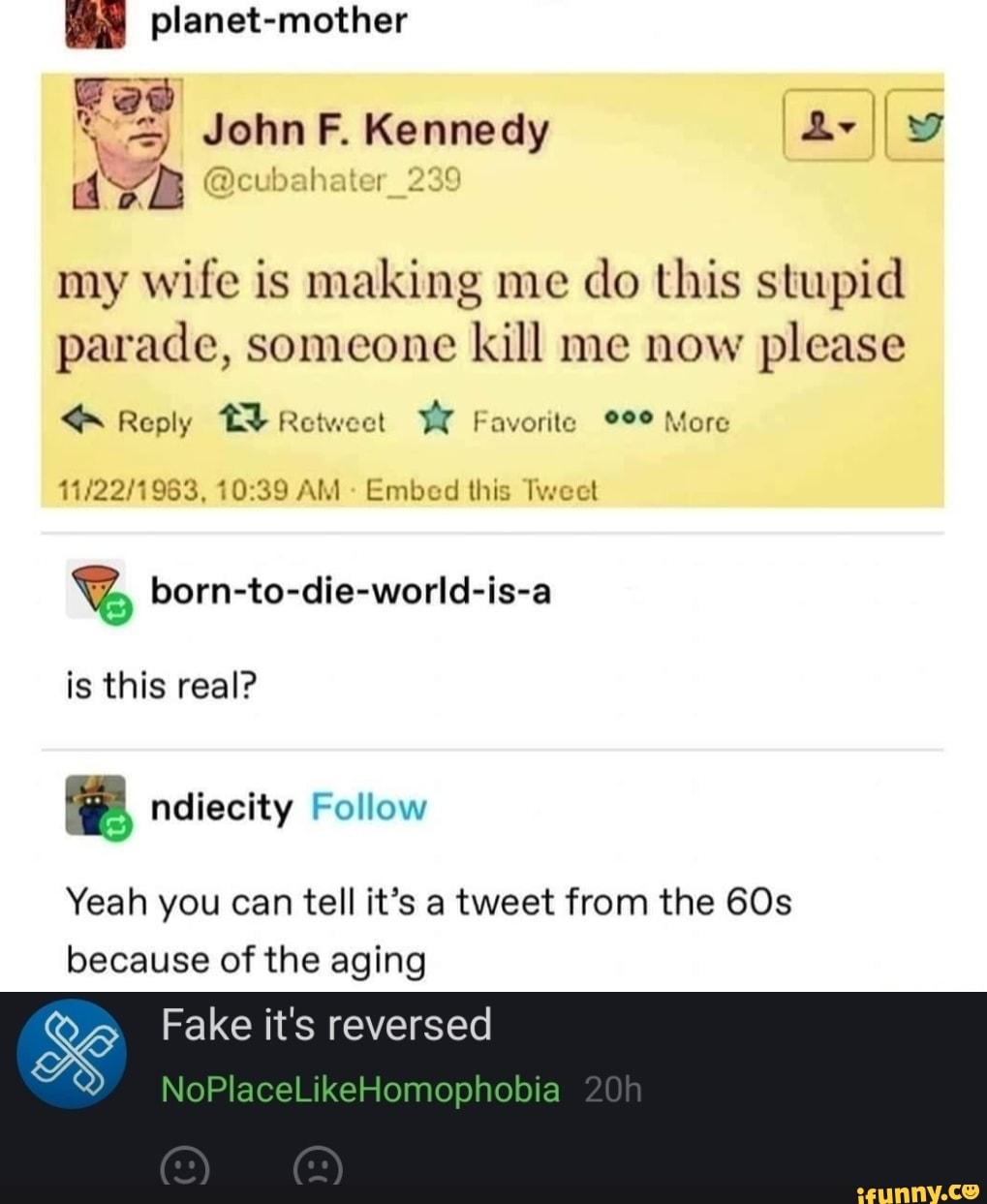 planet-mother
Ge
John Kennedy
my wife is making me do this stupid parade, someone kill me now please
Reply Retweet Favorite More
AM Embed this Tweet
%G born-to-die-world-is-a
is this real?
Yeah you can tell it's a tweet from the because of the aging
Fake it's reversed
NoPlaceLikeHomophobia