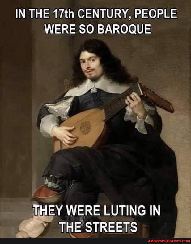 IN THE 17th CENTURY, PEOPLE WERE SO BAROQUE
THEY WERE LUTING IN THE STREETS