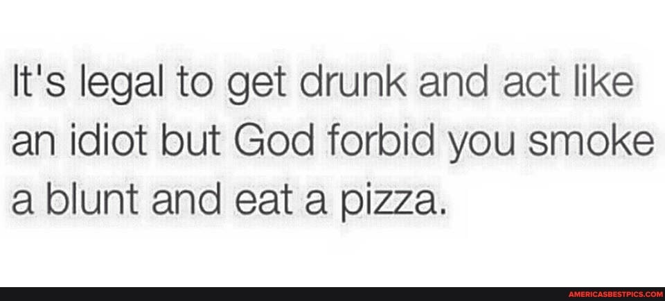 It's legal to get drunk and act like an idiot but God forbid you smoke a blunt and eat a pizza.