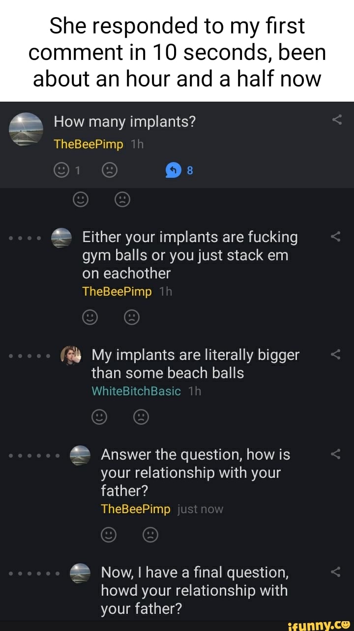 She responded to my first
comment in 10 seconds, been about an hour and a half now
How many implants?
TheBeePimp
Os
Either your implants are fucking
gym balls or you just stack em on eachother
TheBeePimp
My implants are literally bigger than some beach balls
WhiteBitchBasic
Answer the question, how is your relationship with your father?
TheBeePimp just now
Now, have a final question, howd your relationship with your father?