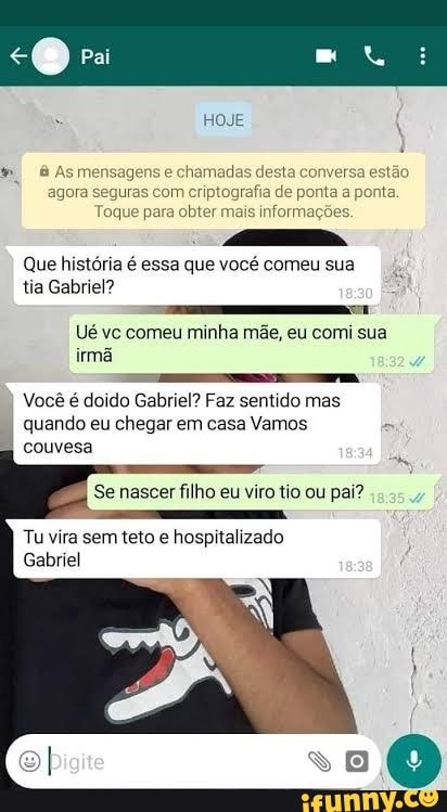 je
& Asmei agora seguras com criptografia de ponta a ponta oque para obter mais informações.
Que história é essa que vocé comeu sua tia Gabriel?
Ué vc comeu minha mãe, eu comi sua irmã
Você é doido Gabriel? Faz sentido mas quando eu chegar em casa Vamos couvesa
Se nascer filho eu viro tio ou pai?
Tu vira sem teto e hospitalizado
Gabriel