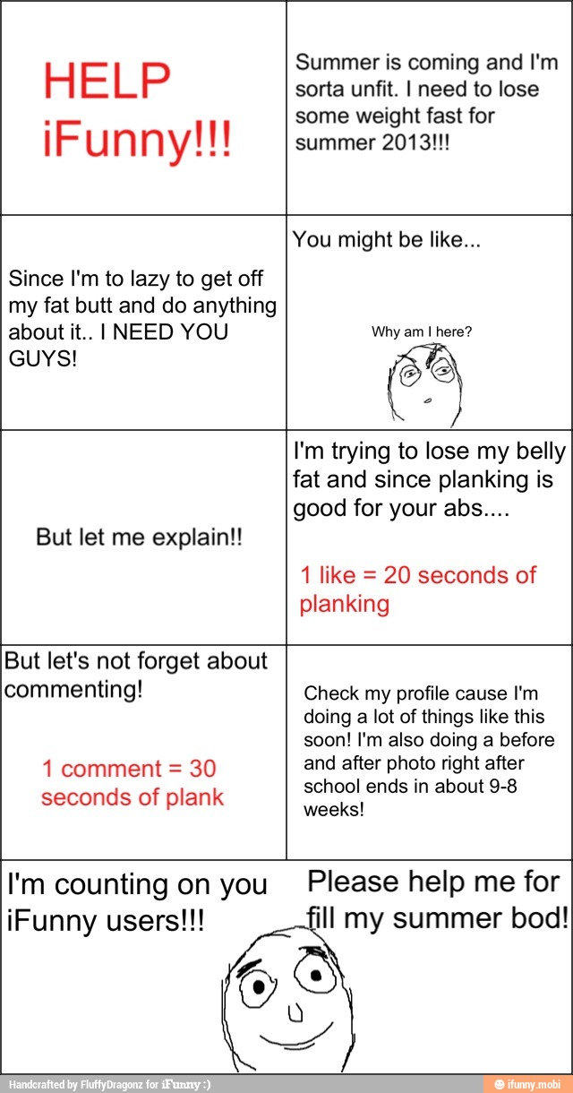 HELP
IO AM
Summer is coming and I'm
some weight fast for
summer 2013!!!
Since I'm to lazy to get off
my fat butt and do anything
about it.. I NEED YOU
GUYS!
You might be like...
Why am I here?
e
But let me explain!!
I'm trying to lose my belly
fat and since planking is
1 like 20 seconds of
planking
1 comment 30
seconds of plank
doing a lot of things like this
right
school ends in about 9-8
I'm counting on you Please help me for
