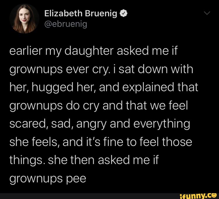 earlier my daughter asked me if
grownups ever cry. i sat down with
her, hugged her, and explained that
grownups do cry and that we feel
scared, sad, angry and everything
she feels, and it's fine to feel those
things. she then asked me if