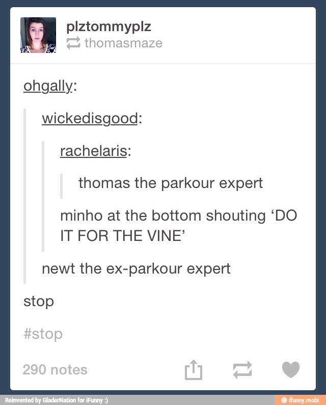 ohgally:
thomas the parkour expert
minho at the bottom shouting 'DO
IT FOR THE VINE'
newt the ex-parkour expert
stop