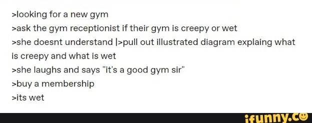 >looking for new gym >ask the gym receptionist if their gym is creepy