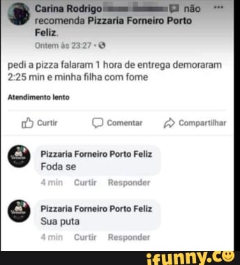 recomenda
Feliz.
Ontem às 2327
não
pedia pizza falaram 1 hora de entrega demoraram min e minha filha com fome
Atendimento lento
Curtr (D Comentar Compartihar
Pizzaria Forneiro Porto Feliz
Foda se
Pizzaria Foreiro Porto Feliz
Sua puta
aro
Curtir Responder
