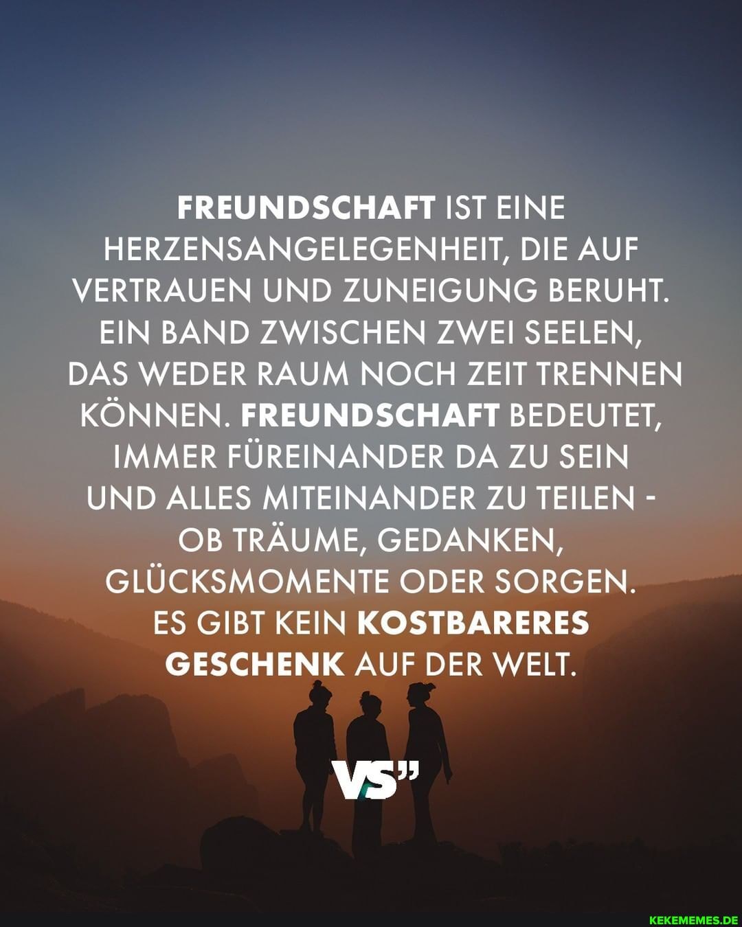FREUNDSCHAFT IST EINE HERZENSANGELEGENHEIT, DIE AUF VERTRAUEN UND ZUNEIGUNG BERUHT.
EIN BAND ZWISCHEN ZWEI SEELEN,
DAS WEDER RAUM NOCH ZEIT TRENNEN KÖNNEN. FREUNDSCHAFT BEDEUTET,
IMMER FÜREINANDER DA ZU SEIN UND ALLES MITEINANDER ZU TEILEN -
OB TRÄUME, GEDANKEN,
GLÜCKSMOMENTE ODER SORGEN.
ES GIBT KEIN KOSTBARERES GESCHENK AUF DER WELT.