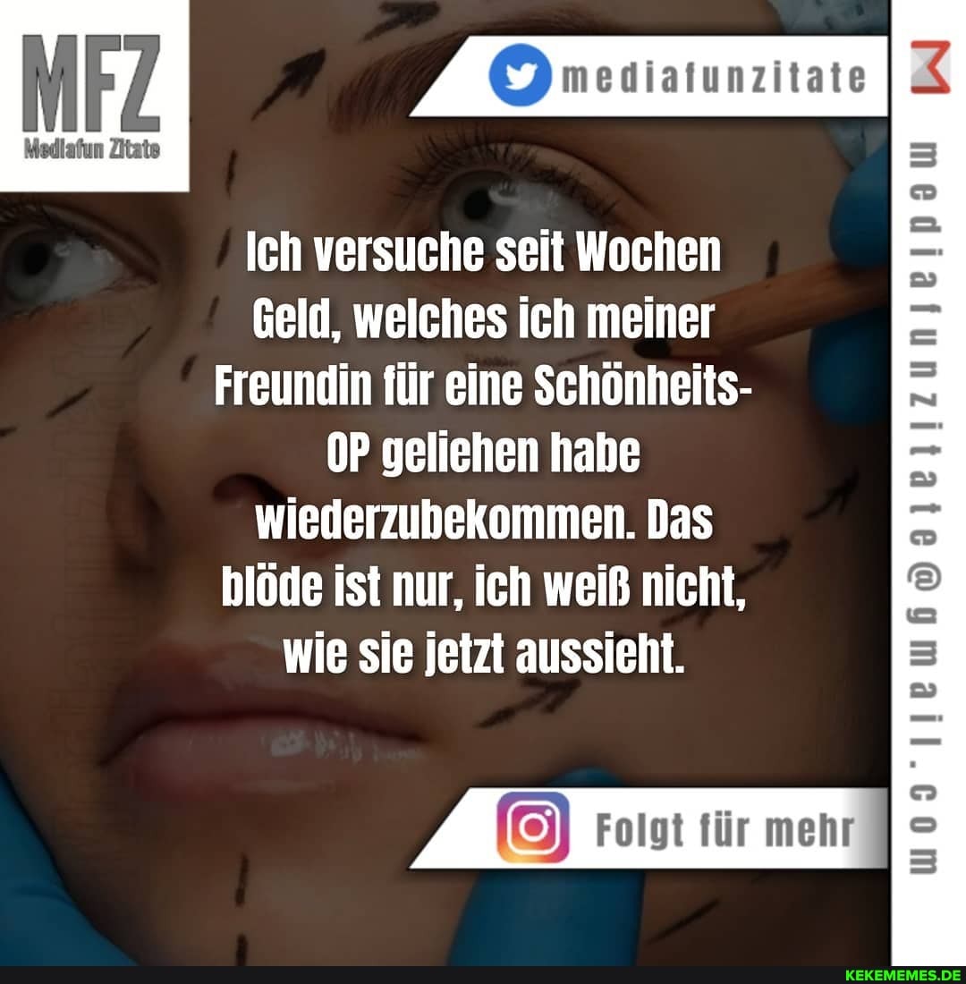 mediafunzitate
Medlafun Zitate
Ich versuche seit Wochen
Geld, welches ich meiner
Freundin für eine Schönheits- geliehen habe wiederzubekommen. Das blöde ist nur, ich weiß nicht, wie sie jetzt aussieht.
Folgt für mehr