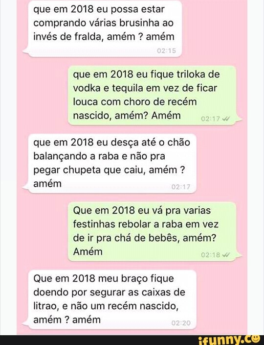 que em 2018 eu possa estar
comprando várias brusinha ao
invés de fralda, amém amém
que em 2018 eu fique triloka de
vodka e tequila em vez de ficar
louca com choro de recém
nascido, amém? Amém
que em 2018 eu desça até o chão
balançando a raba e não pra
pegar chupeta que caiu, amém amém
Que em 2018 eu vá pra varias
festinhas rebolar a raba em vez
de ir pra chá de bebês, amém?
Amém
Que em 2018 meu braço fique
doendo por segurar as caixas de
litrao, e não um recém nascido,
amém amém