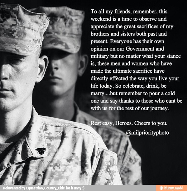 To all my
friends, remember, this
weekend is a time to observe and
appreciate the great sacrifices of my
brothers and sisters both past and
present. Everyone has their own
opinion on our Government and
military but no matter what your stance
is, these men and women who have
made the ultimate sacrifice have
directly effected the way you live your
life today. So celebrate, drink, be
marry....but remember to pour a cold
one
and say thanks to those who cant be
with us for the rest of our journey.
E