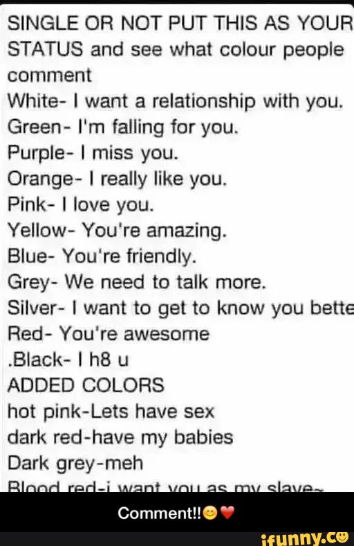 _
SINGLE OR NOT PUT THIS AS YOUR
STATUS and see what colour people
comment
White- l want a relationship with you.
Green- I'm failing for you.
Purple- I miss you.
Orange- I really like you.
Pink‘ I love you.
Yellow- You're amazing.
Blue- You're friendly.
Grey- We need to talk more.
Silver- I want to get to know you bene
Red- You're awesome
,Black- l h8 u
ADDED COLORS
hot pink-Lets have sex
dark red-have my babies - Comment!!😊❤️