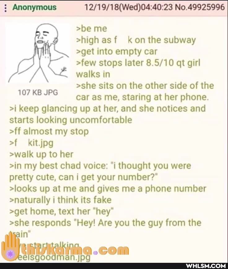 Anonymous No.49925996
>be me
>high asf kon the subway
>get into empty car
>few stops later qt girl walks in
>she sits on the other side of the car as me, staring at her phone.
>i keep glancing up at her, and she notices and
107 KB JPG starts looking uncomfortable
>ff almost my stop
of kitjpg
>walk up to her
>in my best chad voice: "i thought you were pretty cute, can i get your number?"
>looks up at me and gives me a phone number
>naturally i think its fake
>get home, text her "hey*
>she responds "Hey! Are you the guy from the
107 KB JPG