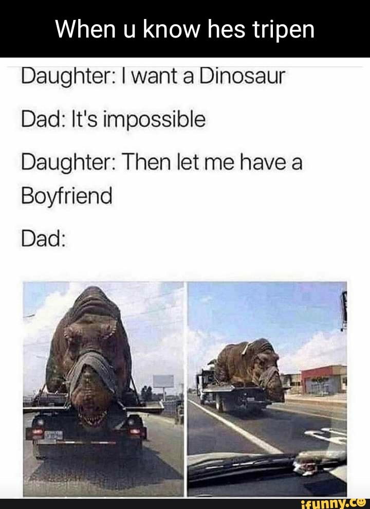 When u know hes tripen
Daughter: I want a Dinosaur
Dad: It's impossible
Daughter: Then let me have a
Boyfriend
Dad: