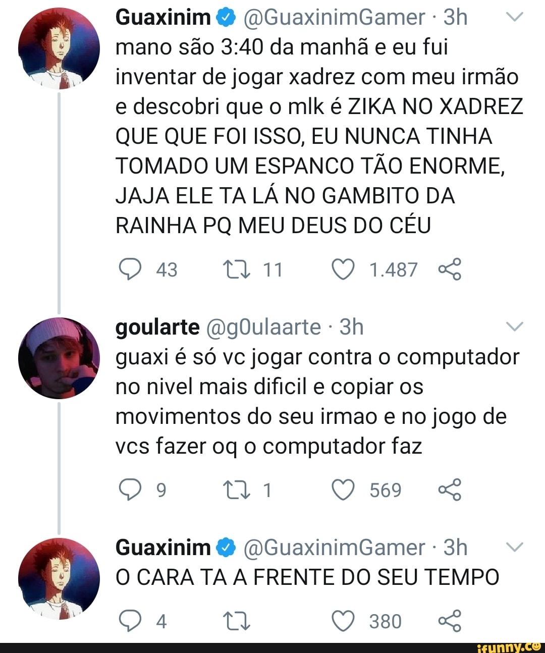 Guaxinim (OGuaxinimGamer - mano são da manhã e eu fui inventar de jogar xadrez com meu irmão
e descobri que o mlk é ZIKA NO XADREZ QUE QUE FOI ISSO, EU NUNCA TINHA TOMADO UM ESPANCO TÃO ENORME,
JAJA ELE TA LÁ NO GAMBITO DA RAINHA PQ MEU DEUS DO CÉU
43 UN 1487
goularte (DgOulaarte - guaxi é só vc jogar contra o computador no nivel mais dificil e copiar os
movimentos do seu irmao e no jogo de vcs fazer oq o computador faz
9 569 SS
Guaxinim (OGuaxinimGamer -
O CARA TA A FRENTE DO SEU TEMPO
380