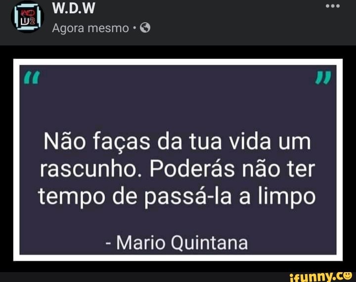 W.D.W
Agora mesmo
Não faças da tua vida um rascunho. Poderás não ter
tempo de passá-la a limpo
- Mario Quintana