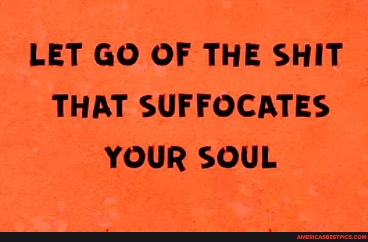 LET GO OF THE SHIT THAT SUFFOCATES YOUR SOUL