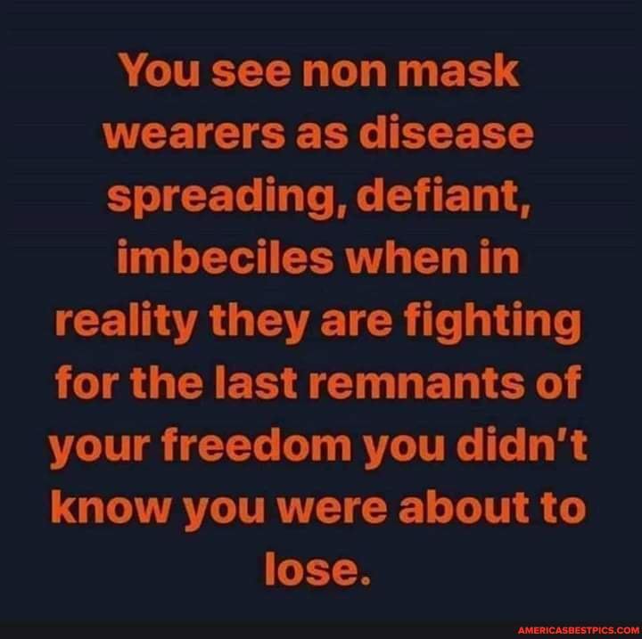 You see non mask wearers as disease spreading, defiant,
imbeciles when in
reality they are fighting
for the last remnants of
your freedom you didn't
know you were about to lose.