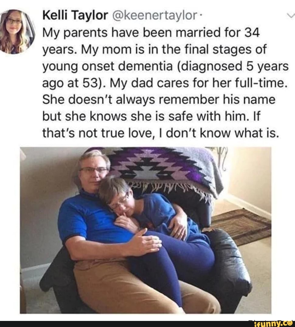 Kelli Taylor @keenertaylor- 0) My parents have been married for 34 years. My mom is in the final stages of
young onset dementia (diagnosed 5 years
ago at 53). My dad cares for her full-time.
She doesn't always remember his name
but she knows she is safe with him. If
that's not true love, I don't know what is.