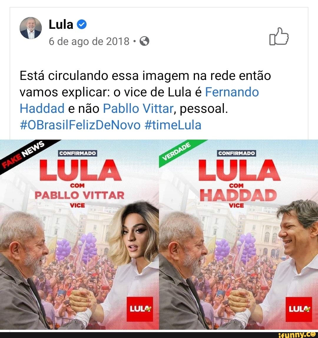 Lula
6 de ago de 2018
Está circulando essa imagem na rede então vamos explicar: o vice de Lula é Fernando
Haddad e não Pabllo Vittar, pessoal.
*%0BrasilFelizDeNovo HtimeLula
ERRE BB ENE A
CONFIRMADO
VICE
com cm
PABLLO VITTAR
Es