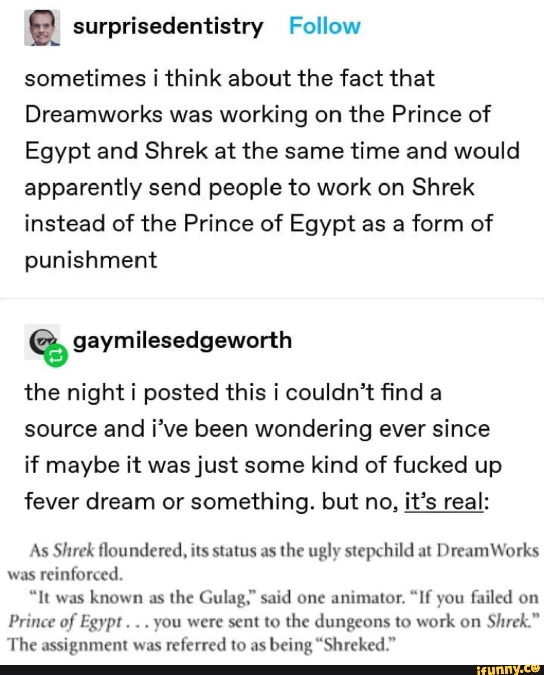 e surprisedentistry Follow
sometimes i think about the fact that
Dreamworks was working on the Prince of
Egypt and Shrek at the same time and would
apparently send people to work on Shrek
instead of the Prince of Egypt as a form of
punishment
the night i posted this i couldn't find a
source and i've been wondering ever since
if maybe it was just some kind of fucked up
fever dream or something. but no, it's real:
As Shrek floundered, its status as
the ugly stepchild at DreamWorks
was
reinforced.
"It was
known as
the Gulag," said one animator. "If you failed on
Prince of Egypt... you were sent to the dungeons to work on
Shrek."
The assignment was
referred to as
being "Shreked"