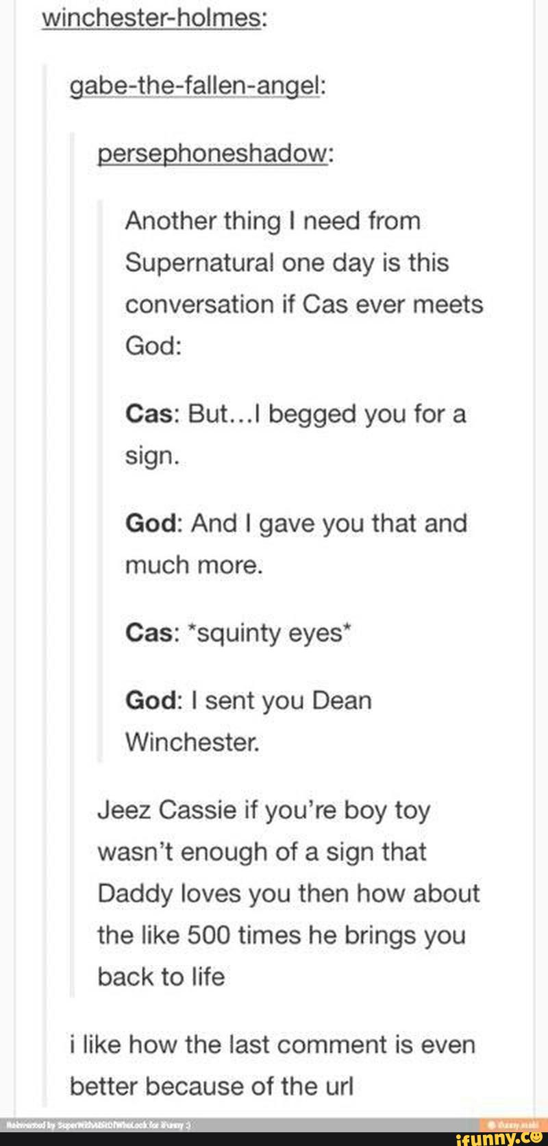 winchester-holmes:
gerseghoneshadow:
Another thing I need from
Supernatural one day is this
conversation if Cas ever meets
God:
Cas: But...I begged you for a
sign.
God: And I gave you that and
much
Cas: 'squinty eyes“
you
Winchester.
Jeez Cassie if you’re boy toy
wasn’t enough of a sign that
Daddy loves you then how about
back to life
i like how the last comment is even
better because of the url