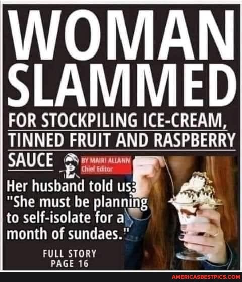 WOMAN SLAMMED
FOR STOCKPILING ICE-CREAM,
TINNED FRUIT AND RASPBERRY SAUCE
Her husband must be told us:
"She must be planning to self-isolate for al\- month of sundaes."
FULL STORY