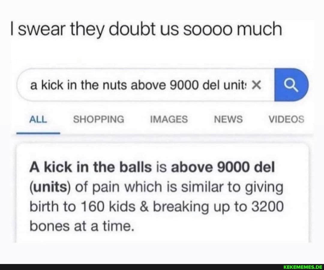 I swear they doubt us soooo much
a kick in the nuts above 9000 del unit:
ALL SHOPPING IMAGES NEWS VIDEOS
A kick in the balls is above 9000 del
(units) of pain which is similar to giving birth to 160 kids & breaking up to 3200 bones at a time.