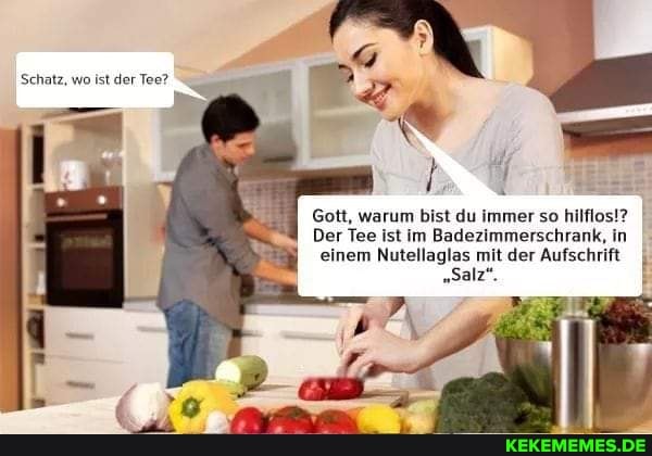 Schatz, wo ist der Tee?
Gott, warum bist du immer so hilflos!?
Der Tee ist im Badezimmerschrank, in einem Nutellaglas mit der Aufschrift
"Salz".