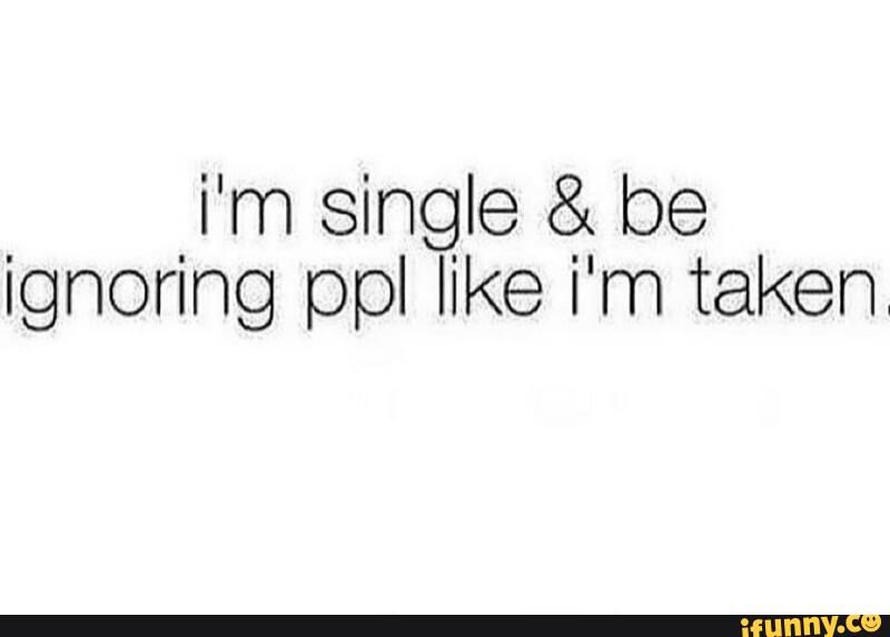 i'm single & be ignoring ppl like i'm taken.