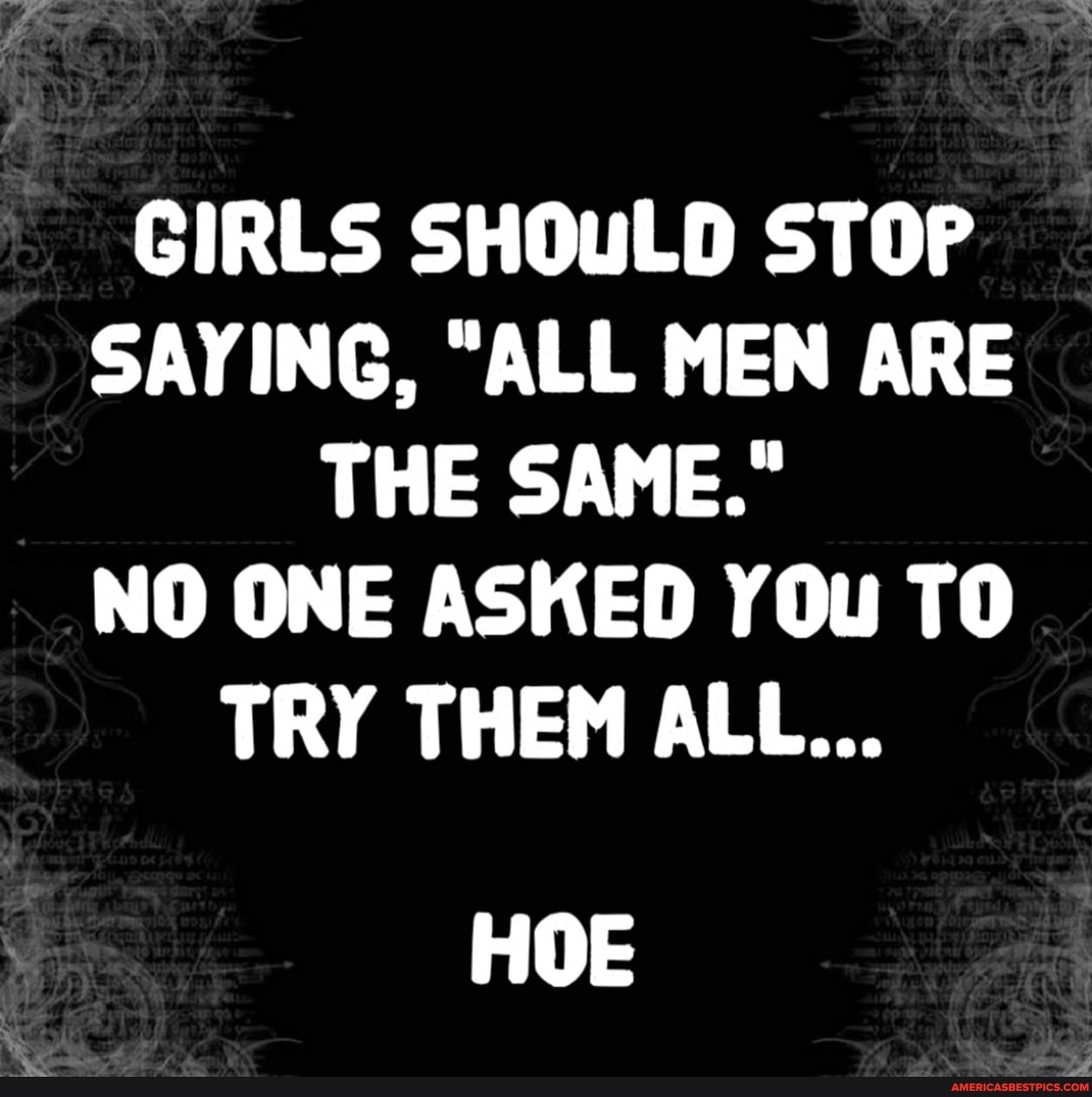 GIRLS SHOULD STOP SAYING, "ALL MEN ARE THE SAME."
NO ONE ASKED YOu TO TRY THEM ALL...
HOE