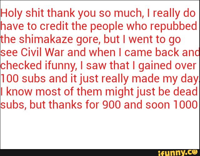 Holy shit thank you so much, I really do
have to credit the people who repubbed
the shimakaze gore, but I went to go
see Civil War and When I came back and
checked ifunny, I saw that I gained over
100 subs and itjust really made my day
I know most of them mightjust be dead
subs, but thanks for 900 and soon 1000