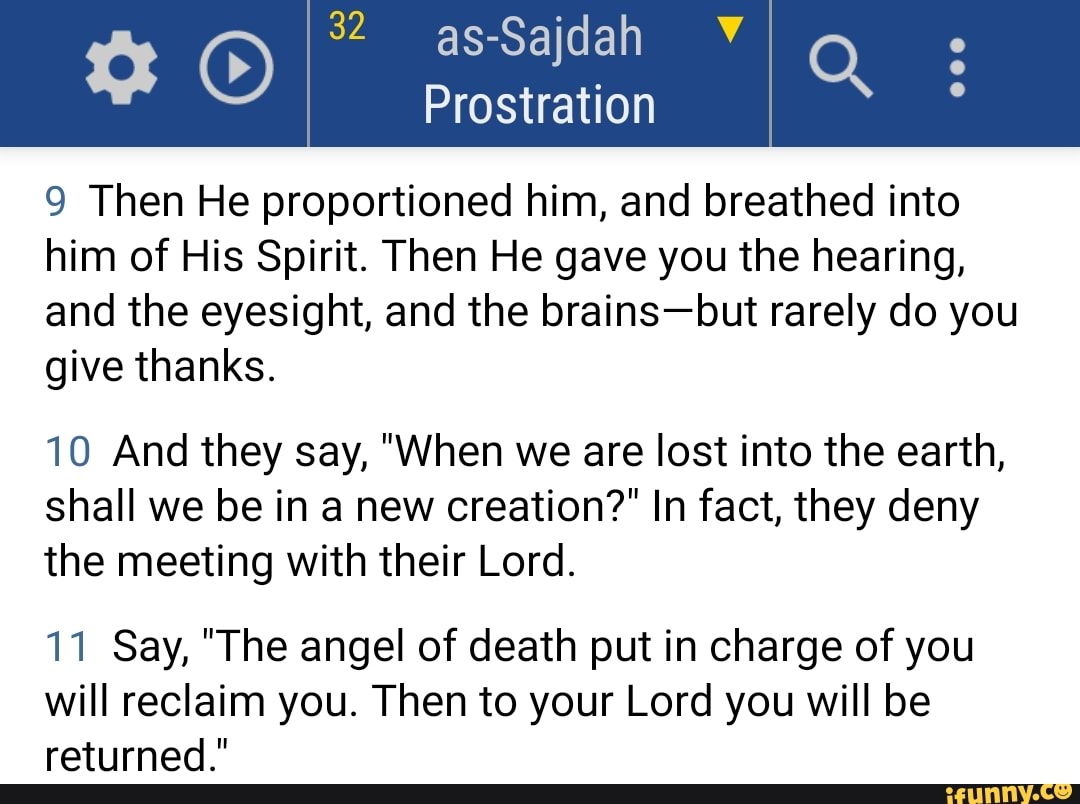 as-Sajdah
Prostration
9 Then He proportioned him, and breathed into him of His Spirit. Then He gave you the hearing, and the eyesight, and the brains-but rarely do you give thanks.
10 And they say, "When we are lost into the earth, shall we be in a new creation?" In fact, they deny the meeting with their Lord.
11 Say, "The angel of death put in charge of you will reclaim you. Then to your Lord you will be returned."