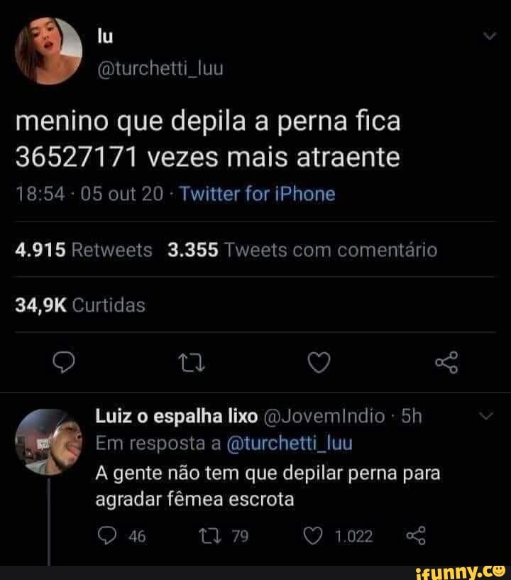 menino que depila a perna fica
36527171 vezes mais atraente
05 out 20 - Twitter for iPhone
4.915 Retweets 3.355 Tweets com comentário
34,9K Curtidas
Q ty Q SG
Luiz o espalha lixo (D.Jovemindio -
Em resposta a (mturchetti uu
A gente não tem que depilar perna para agradar fêmea escrota
102