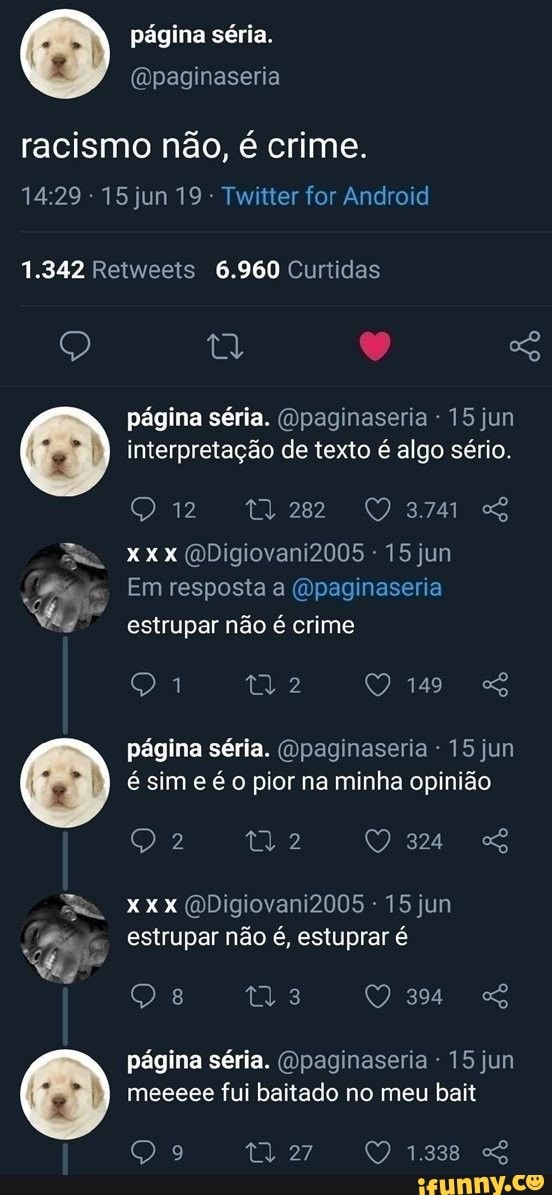 página séria.
(Dpaginaseria racismo não, é crime.
14.29 15 jun 19 - Twitter for Android
1.342 Retweeis 6.960 Curtidas
página séria. (Opaginaseria - 15 jun interpretação de texto é algo sério.
QO371 GS Xxx QDigiovani2005 - 15 jun
Em resposta (Opaginaseria ad estrupar não é crime
149
página séria. (Qpaginaseria 15 jun é sim e é o pior na minha opinião
Xxx (QDigiovani2005 - 15 jun estrupar não é, estuprar é
tia
página séria. Opaginaseria - 15 jun meeeee fui bailado no meu bait
1.338