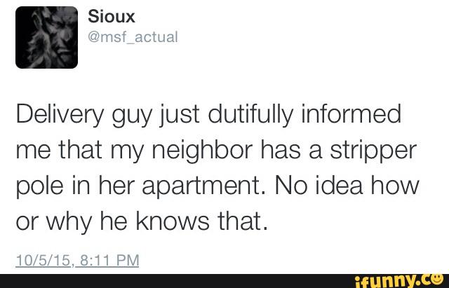 Delivery guy just dutifully informed
me that my neighbor has a stripper
pole in her apartment. No idea how
or Why he knows that.