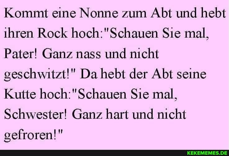 Kommt eine Nonne zum Abt und hebt ihren Rock Sie mal,
Pater! Ganz nass und nicht geschwitzt!" Da hebt der Abt seine
Kutte Sie mal,
Schwester! Ganz hart und nicht gefroren!"