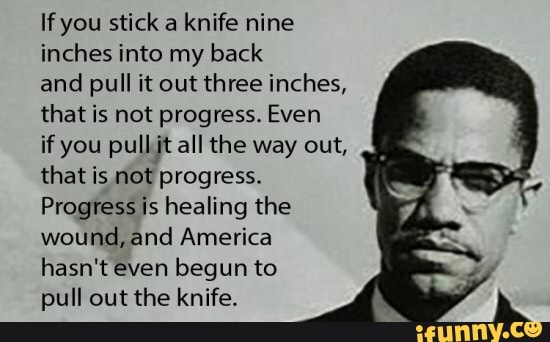 If you stick a knife nine
inches into my back
and pull it out three inches,
that is not progress. Even
if you pullit all the way out,
that is not progress.
Progress is healing the
wound, and America
hasn't even begun to
pull out the knife.