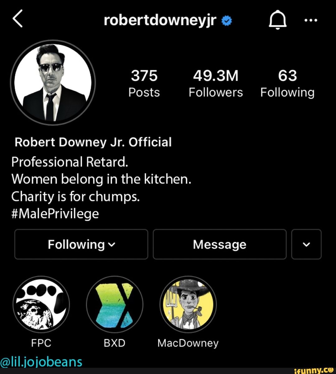 robertdowneyjr
375
Posts Followers Following
Robert Downey Jr. Official
Professional Retard.
Women belong in the kitchen.
Charity is for chumps.
#MalePrivilege
Following v Message
FPC BXD MacDowney
@lil.ioiobeans