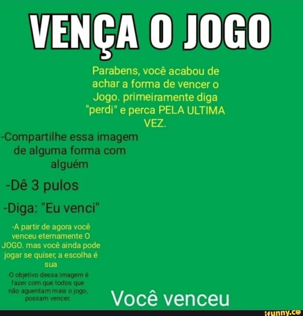 VENÇA JOGO
Parabens, você acabou de achar a forma de vencer o
Jogo. primeiramente diga
"perdi" e perca PELA ULTIMA VEZ.
-À partir de agora você venceu eternamente O JOGO. mas você ainda pode jogar se quiser, a escolha é sua
Você venceu