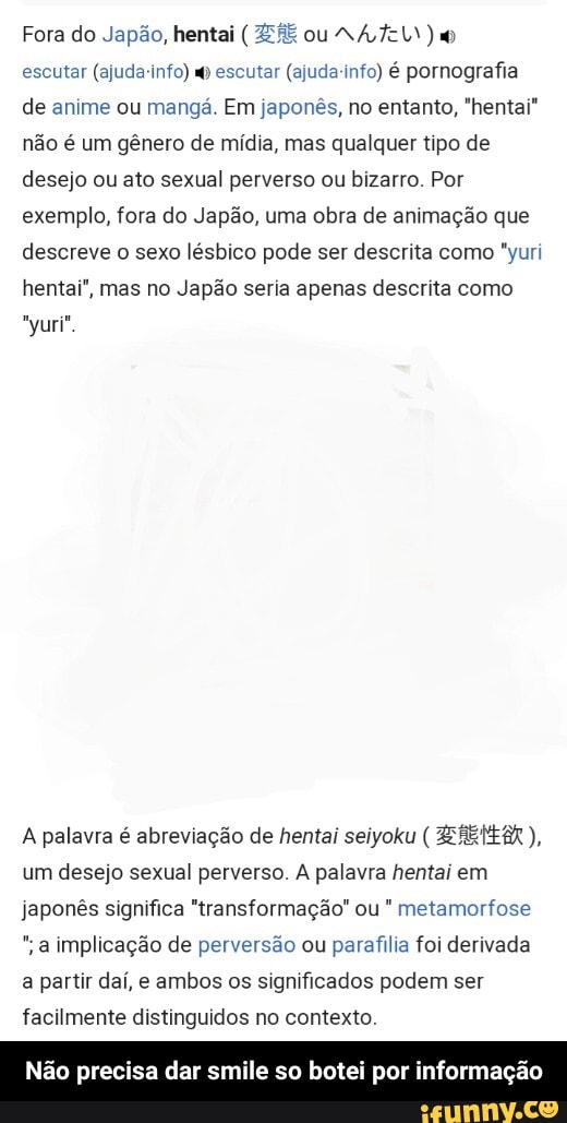 Fora do Japão, hentai ( HE ou NA TEL)
escutar (ajuda-info) escutar (ajuda-info) é pornografia de anime ou mangá. Em japonês, no entanto, "hentai" não é um gênero de mídia, mas qualquer tipo de desejo ou ato sexual perverso ou bizarro. Por exemplo, fora do Japão, uma obra de animação que descreve o sexo lésbico pode ser descrita como "yuri hentai", mas no Japão seria apenas descrita como
A palavra é abreviação de hentai seiyoku ( ZEREMEA um desejo sexual perverso. A palavra hentai em japonês significa "transformação" ou " metamorfose
implicação de perversão ou parafilia foi derivada
a partir daí, e ambos os significados podem ser facilmente distinguidos no contexto.
Não precisa dar smile so botei por informação - Não precisa dar smile so botei por informação